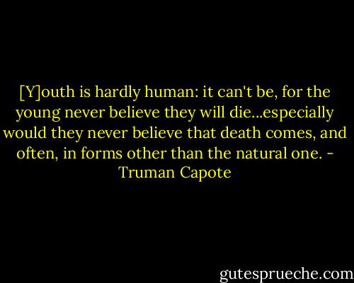 [Y]outh is hardly human: it can't be, for the young never believe they will die...especially would they never believe that death comes, and often, in forms other than the natural one. - Truman Capote