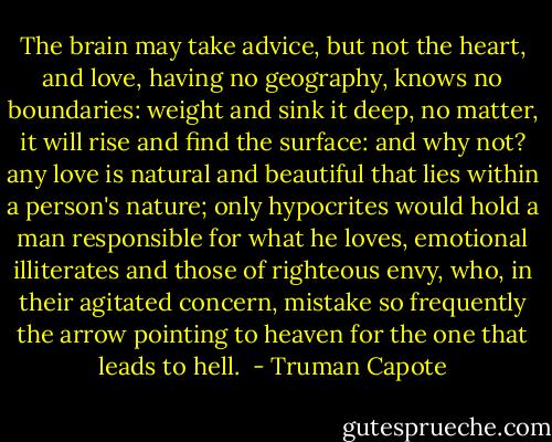 The brain may take advice, but not the heart, and love, having no geography, knows no boundaries: weight and sink it deep, no matter, it will rise and find the surface: and why not? any love is natural and beautiful that lies within a person's nature; only hypocrites would hold a man responsible for what he loves, emotional illiterates and those of righteous envy, who, in their agitated concern, mistake so frequently the arrow pointing to heaven for the one that leads to hell.  - Truman Capote