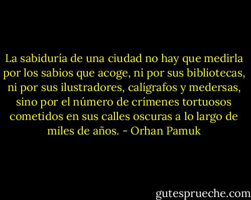 La sabiduría de una ciudad no hay que medirla por los sabios que acoge, ni por sus bibliotecas, ni por sus ilustradores, calígrafos y medersas, sino por el número de crímenes tortuosos cometidos en sus calles oscuras a lo largo de miles de años. - Orhan Pamuk