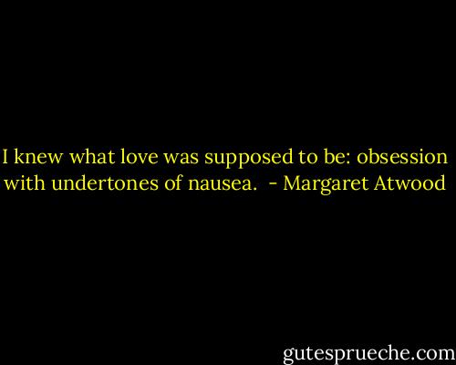 I knew what love was supposed to be: obsession with undertones of nausea.  - Margaret Atwood