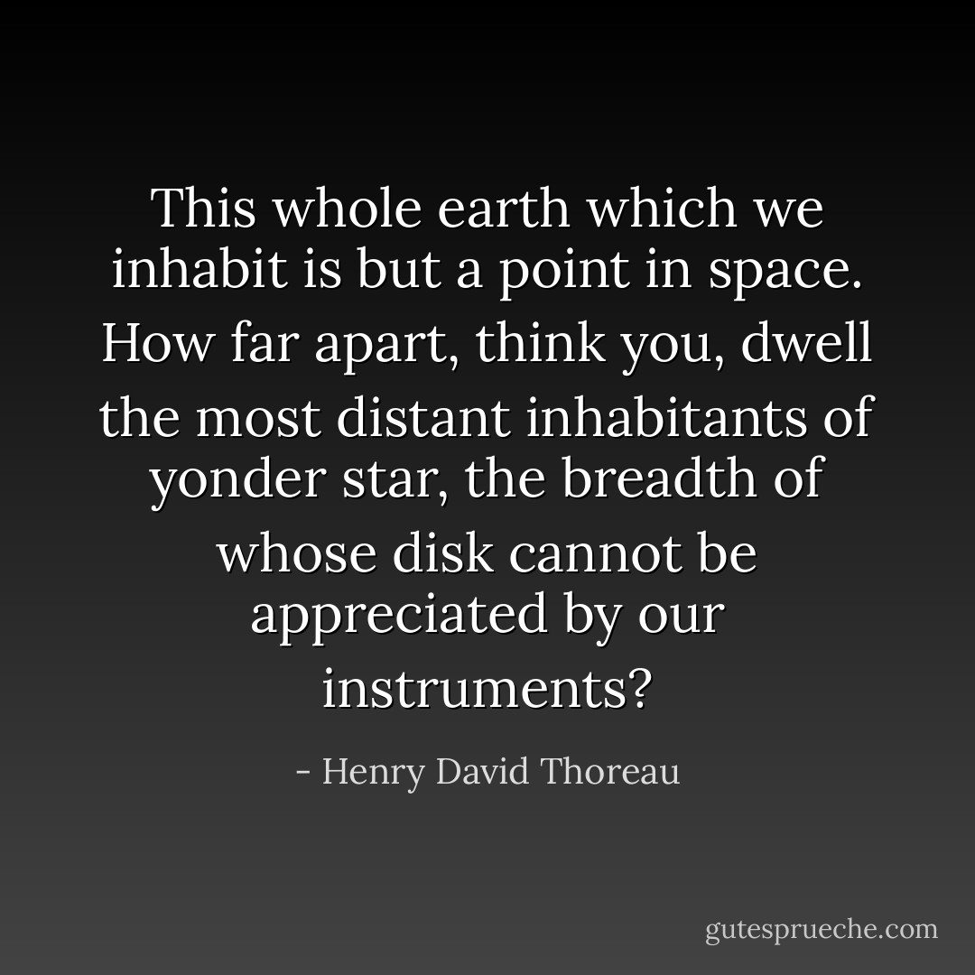 This whole earth which we inhabit is but a point in space. How far apart, think you, dwell the most distant inhabitants of yonder star, the breadth of whose disk cannot be appreciated by our instruments? - Henry David Thoreau