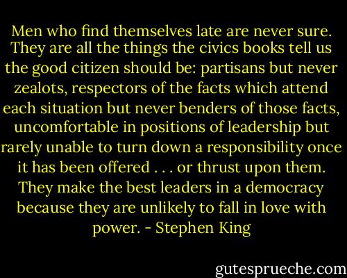 Men who find themselves late are never sure. They are all the things the civics books tell us the good citizen should be: partisans but never zealots, respectors of the facts which attend each situation but never benders of those facts, uncomfortable in positions of leadership but rarely unable to turn down a responsibility once it has been offered . . . or thrust upon them. They make the best leaders in a democracy because they are unlikely to fall in love with power. - Stephen King