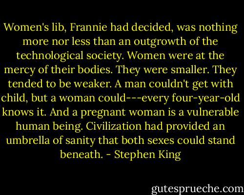 Women's lib, Frannie had decided, was nothing more nor less than an outgrowth of the technological society. Women were at the mercy of their bodies. They were smaller. They tended to be weaker. A man couldn't get with child, but a woman could---every four-year-old knows it. And a pregnant woman is a vulnerable human being. Civilization had provided an umbrella of sanity that both sexes could stand beneath. - Stephen King