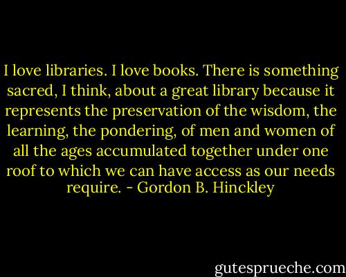 I love libraries. I love books. There is something sacred, I think, about a great library because it represents the preservation of the wisdom, the learning, the pondering, of men and women of all the ages accumulated together under one roof to which we can have access as our needs require. - Gordon B. Hinckley