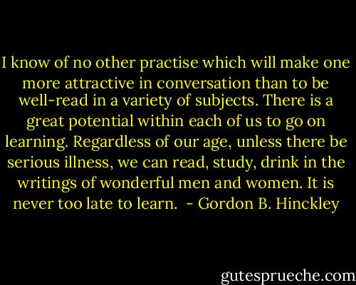I know of no other practise which will make one more attractive in conversation than to be well-read in a variety of subjects. There is a great potential within each of us to go on learning. Regardless of our age, unless there be serious illness, we can read, study, drink in the writings of wonderful men and women. It is never too late to learn.  - Gordon B. Hinckley