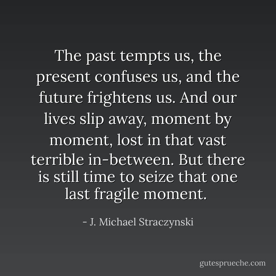 The past tempts us, the present confuses us, and the future frightens us. And our lives slip away, moment by moment, lost in that vast terrible in-between. But there is still time to seize that one last fragile moment.  - J. Michael Straczynski