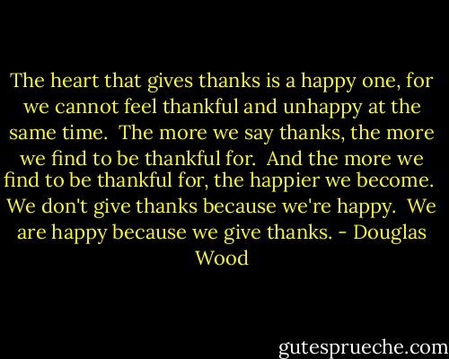 The heart that gives thanks is a happy one, for we cannot feel thankful and unhappy at the same time.<br /><br />The more we say thanks, the more we find to be thankful for.<br /><br />And the more we find to be thankful for, the happier we become.<br /><br />We don't give thanks because we're happy.<br /><br />We are happy because we give thanks. - Douglas Wood