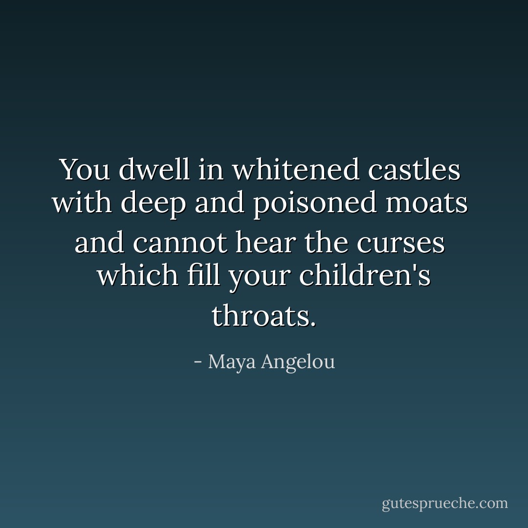 You dwell in whitened castles <br />with deep and poisoned moats <br />and cannot hear the curses <br />which fill your children's throats. - Maya Angelou