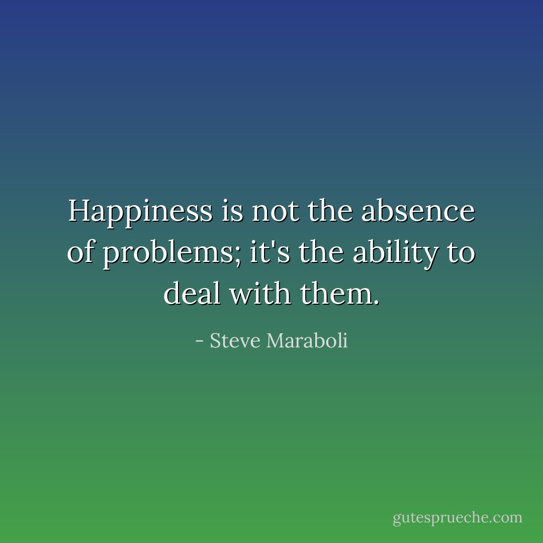Happiness is not the absence of problems; it's the ability to deal with them. - Steve Maraboli
