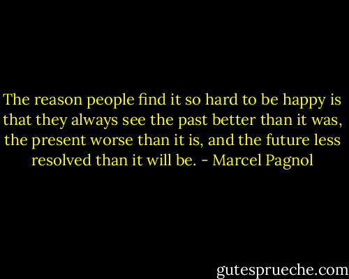 The reason people find it so hard to be happy is that they always see the past better than it was, the present worse than it is, and the future less resolved than it will be. - Marcel Pagnol