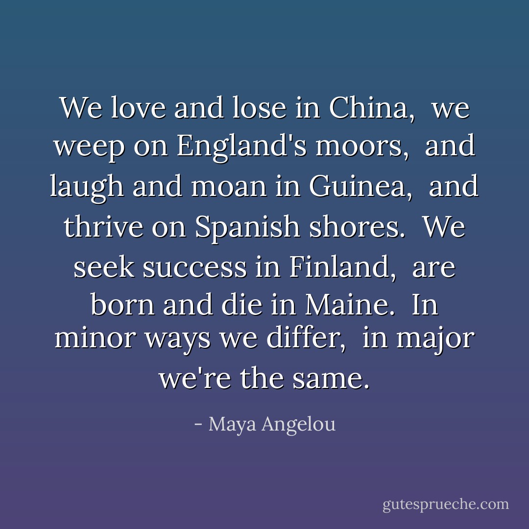 We love and lose in China, <br />we weep on England's moors, <br />and laugh and moan in Guinea, <br />and thrive on Spanish shores. <br />We seek success in Finland, <br />are born and die in Maine. <br />In minor ways we differ, <br />in major we're the same. - Maya Angelou
