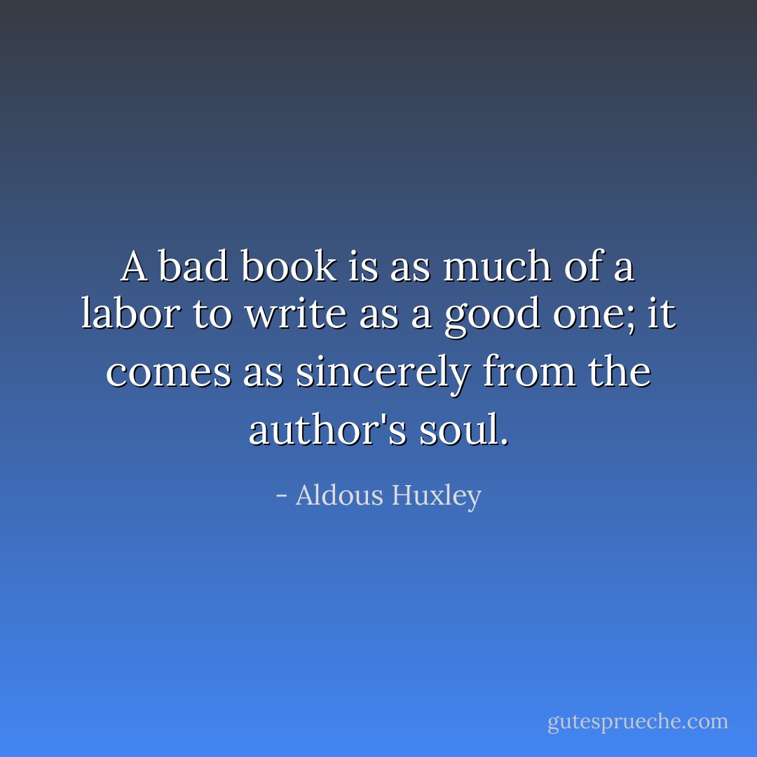 A bad book is as much of a labor to write as a good one; it comes as sincerely from the author's soul. - Aldous Huxley