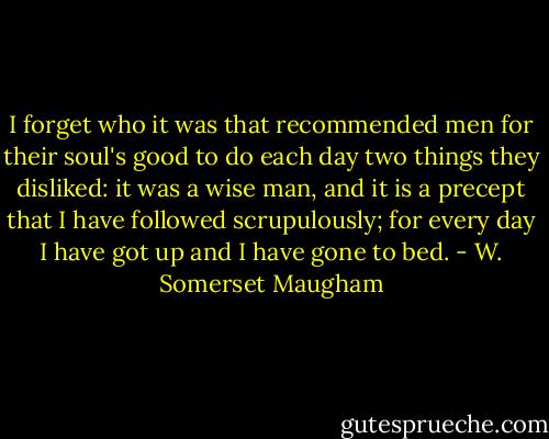 I forget who it was that recommended men for their soul's good to do each day two things they disliked: it was a wise man, and it is a precept that I have followed scrupulously; for every day I have got up and I have gone to bed. - W. Somerset Maugham