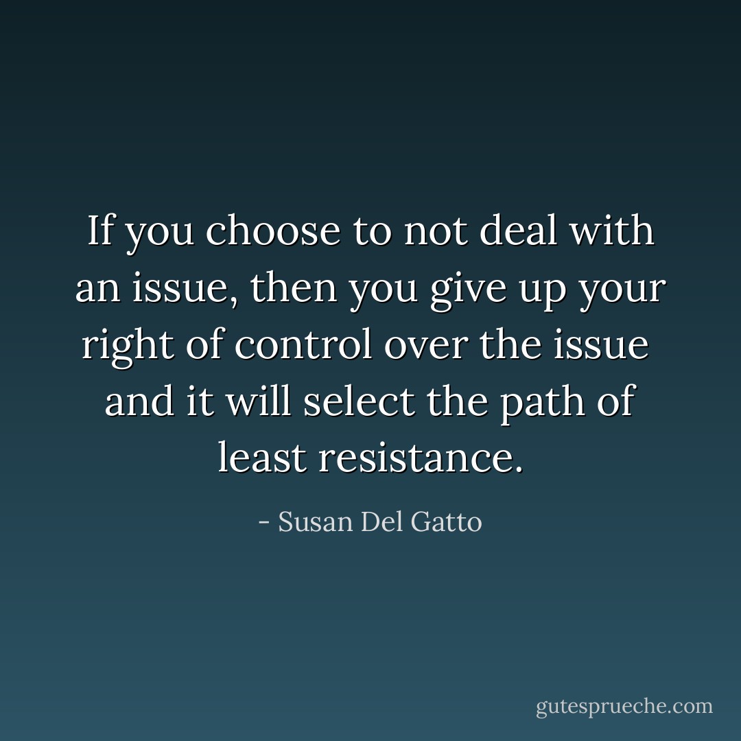 If you choose to not deal with an issue,<br />then you give up your right of control over the issue <br />and it will select the path of least resistance. - Susan Del Gatto