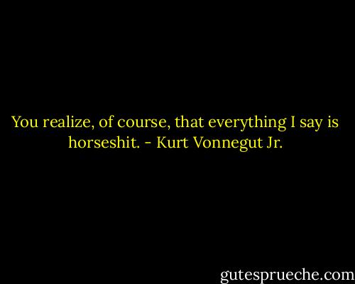 You realize, of course, that everything I say is horseshit. - Kurt Vonnegut Jr.