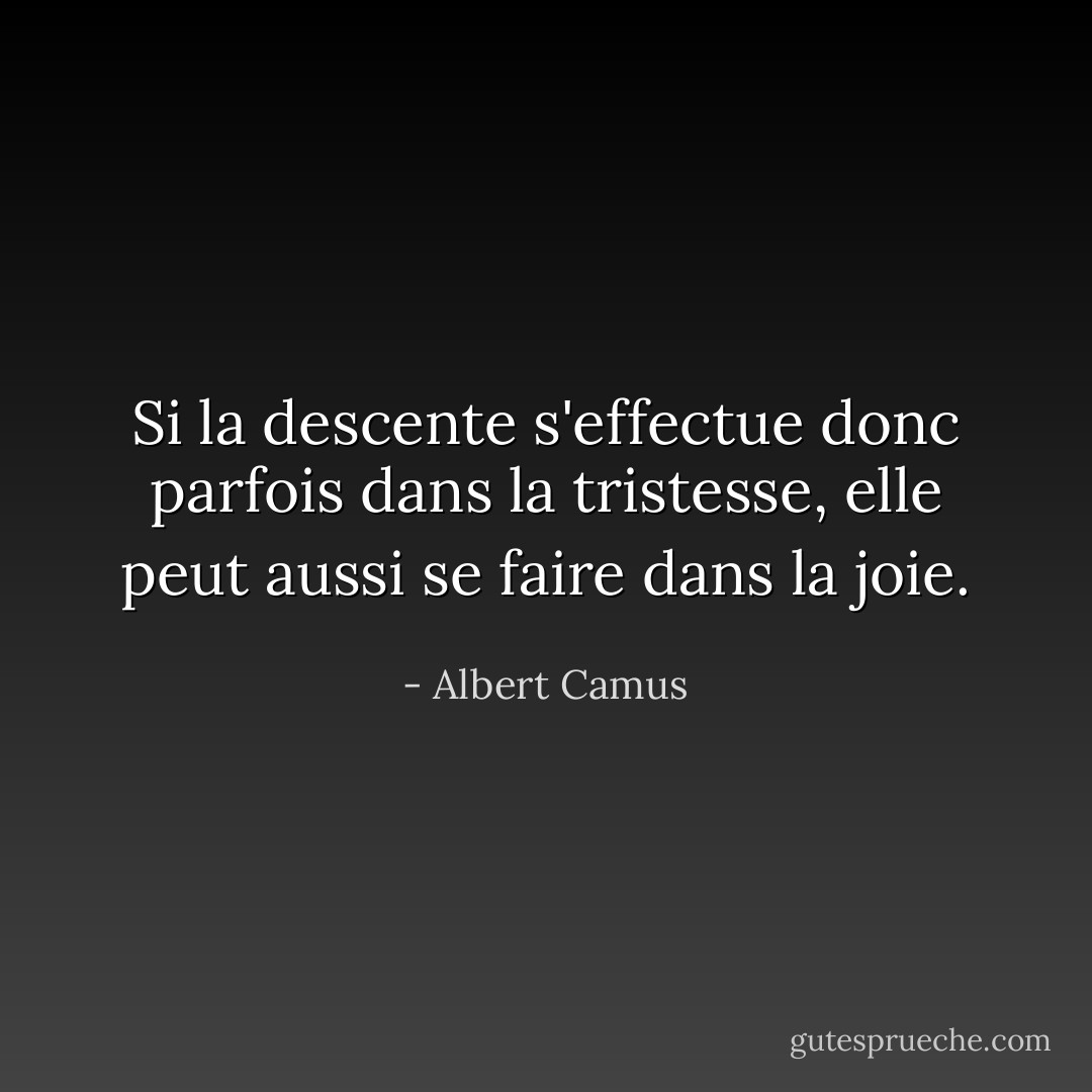 Si la descente s'effectue donc parfois dans la tristesse, elle peut aussi se faire dans la joie. - Albert Camus