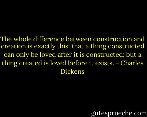 The whole difference between construction and creation is exactly this: that a thing constructed can only be loved after it is constructed; but a thing created is loved before it exists. - Charles Dickens