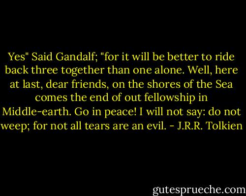 Yes" Said Gandalf; "for it will be better to ride back three together than one alone. Well, here at last, dear friends, on the shores of the Sea comes the end of out fellowship in Middle-earth. Go in peace! I will not say: do not weep; for not all tears are an evil. - J.R.R. Tolkien
