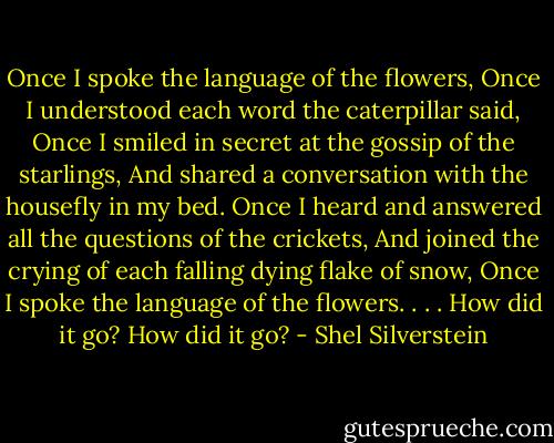 Once I spoke the language of the flowers,<br />Once I understood each word the caterpillar said,<br />Once I smiled in secret at the gossip of the starlings,<br />And shared a conversation with the housefly<br />in my bed.<br />Once I heard and answered all the questions<br />of the crickets,<br />And joined the crying of each falling dying<br />flake of snow,<br />Once I spoke the language of the flowers. . . .<br />How did it go?<br />How did it go? - Shel Silverstein
