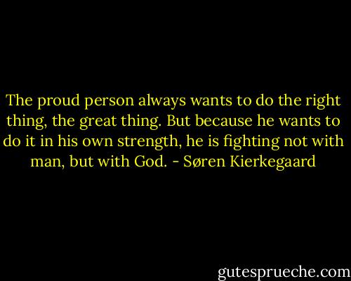 The proud person always wants to do the right thing, the great thing. But because he wants to do it in his own strength, he is fighting not with man, but with God. - Søren Kierkegaard