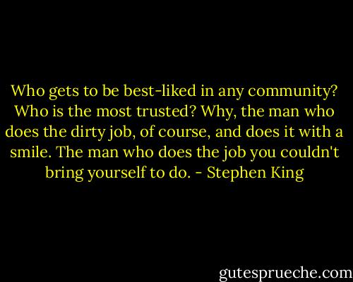 Who gets to be best-liked in any community? Who is the most trusted? Why, the man who does the dirty job, of course, and does it with a smile. The man who does the job you couldn't bring yourself to do. - Stephen King