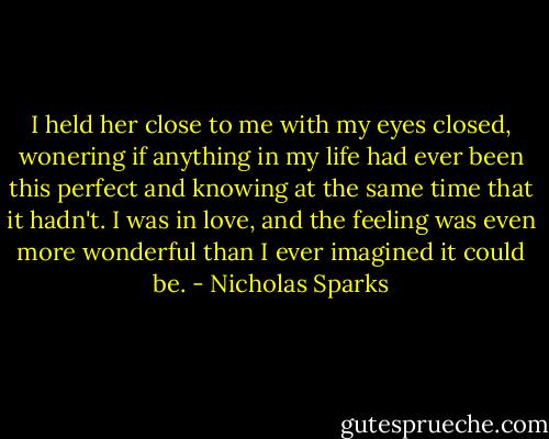 I held her close to me with my eyes closed, wonering if anything in my life had ever been this perfect and knowing at the same time that it hadn't. I was in love, and the feeling was even more wonderful than I ever imagined it could be. - Nicholas Sparks