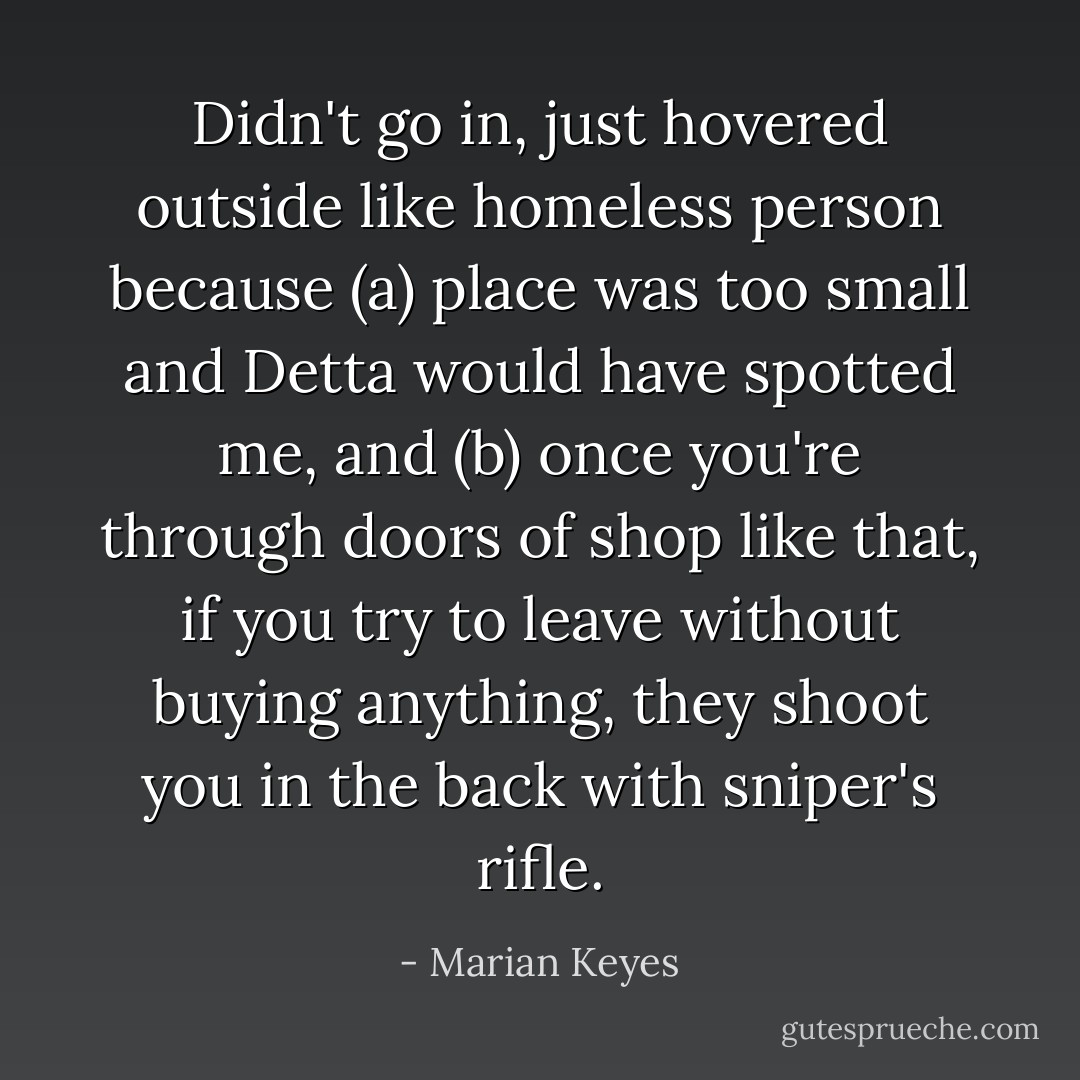 Didn't go in, just hovered outside like homeless person because (a) place was too small and Detta would have spotted me, and (b) once you're through doors of shop like that, if you try to leave without buying anything, they shoot you in the back with sniper's rifle. - Marian Keyes