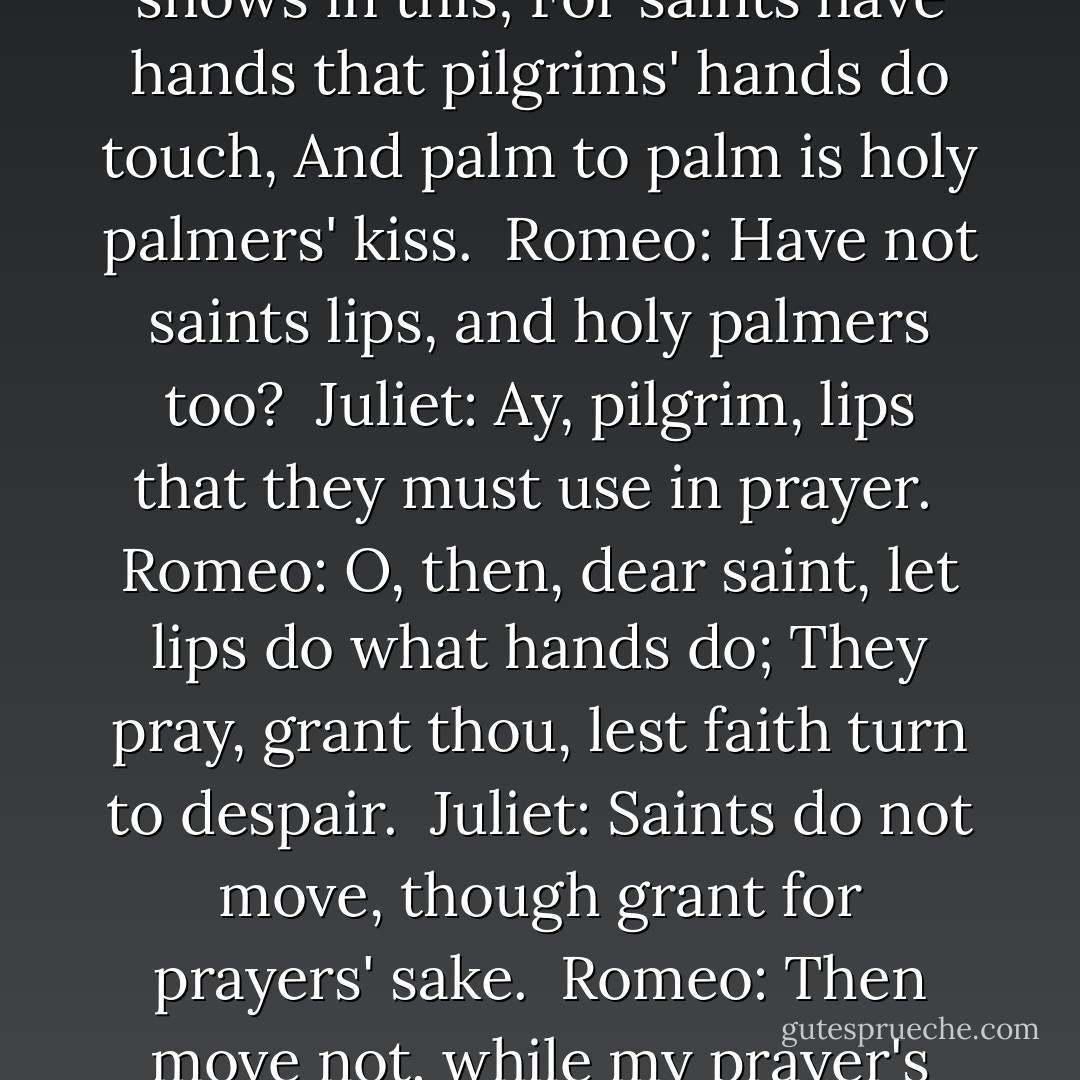 If I profane with my unworthiest hand<br />This holy shrine, the gentle fine is this:<br />My lips, two blushing pilgrims, ready stand<br />To smooth that rough touch with a tender kiss.<br /><br />Juliet:<br />Good pilgrim, you do wrong your hand too much,<br />Which mannerly devotion shows in this;<br />For saints have hands that pilgrims' hands do touch,<br />And palm to palm is holy palmers' kiss.<br /><br />Romeo:<br />Have not saints lips, and holy palmers too?<br /><br />Juliet:<br />Ay, pilgrim, lips that they must use in prayer.<br /><br />Romeo:<br />O, then, dear saint, let lips do what hands do;<br />They pray, grant thou, lest faith turn to despair.<br /><br />Juliet:<br />Saints do not move, though grant for prayers' sake.<br /><br />Romeo:<br />Then move not, while my prayer's effect I take.<br />Thus from my lips, by yours, my sin is purged.<br /><br />Juliet:<br />Then have my lips the sin that they have took.<br /><br />Romeo:<br />Sin from thy lips? O trespass sweetly urged!<br />Give me my sin again.<br /><br />Juliet:<br />You kiss by the book. - William Shakespeare