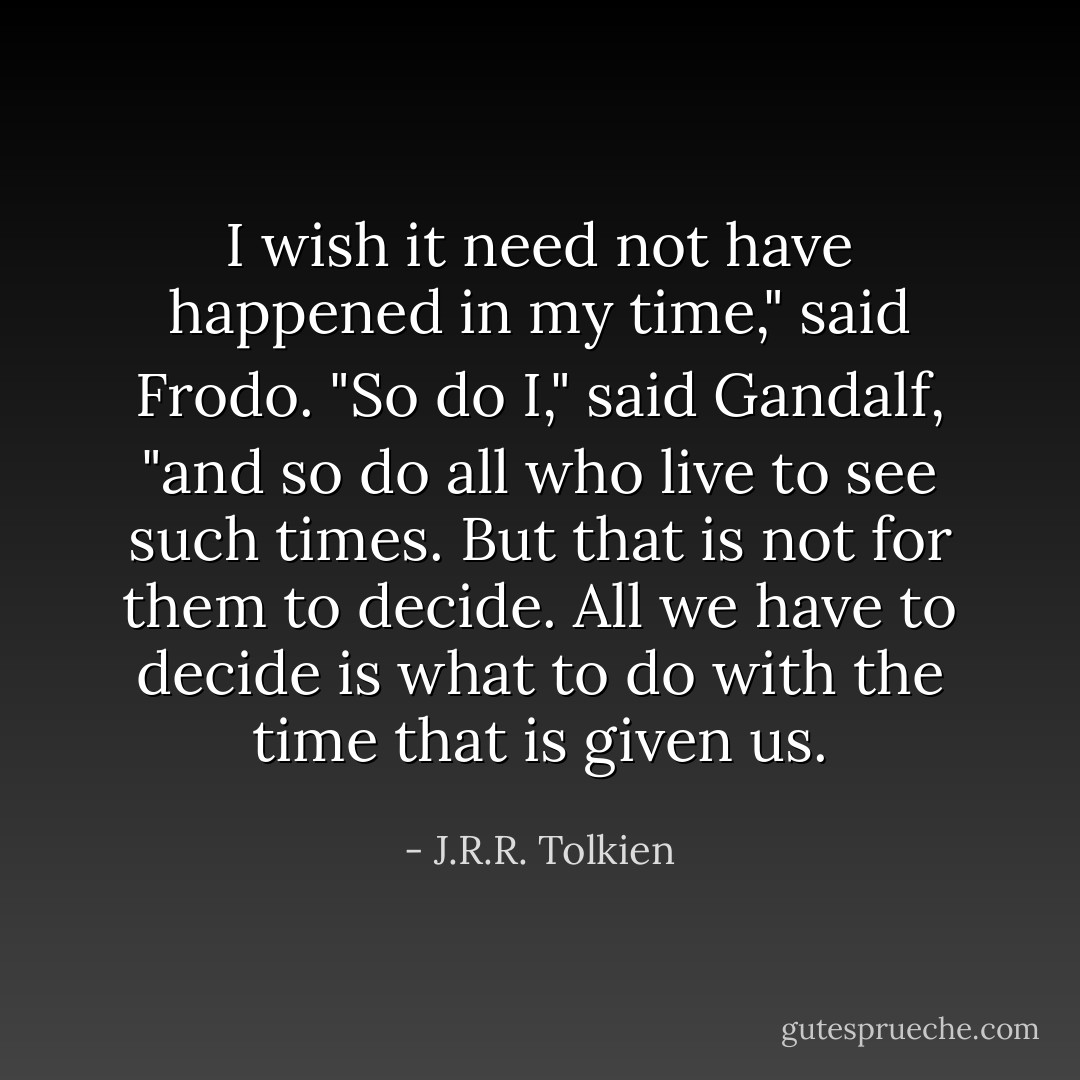 I wish it need not have happened in my time," said Frodo.<br />"So do I," said Gandalf, "and so do all who live to see such times. But that is not for them to decide. All we have to decide is what to do with the time that is given us. - J.R.R. Tolkien