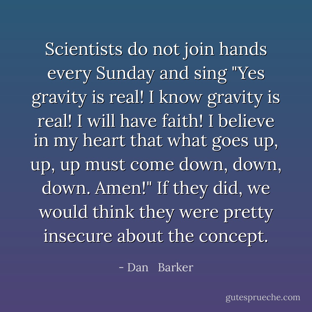 Scientists do not join hands every Sunday and sing "Yes gravity is real! I know gravity is real! I will have faith! I believe in my heart that what goes up, up, up must come down, down, down. Amen!" If they did, we would think they were pretty insecure about the concept. - Dan   Barker