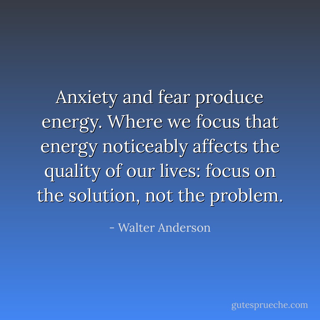 Anxiety and fear produce energy. Where we focus that energy noticeably affects the quality of our lives: focus on the solution, not the problem. - Walter Anderson