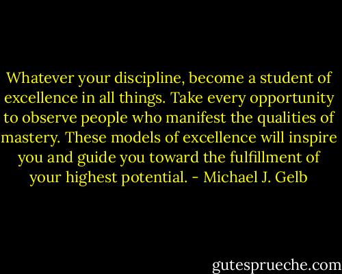Whatever your discipline, become a student of excellence in all things. Take every opportunity to observe people who manifest the qualities of mastery. These models of excellence will inspire you and guide you toward the fulfillment of your highest potential. - Michael J. Gelb