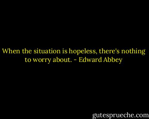When the situation is hopeless, there's nothing to worry about. - Edward Abbey