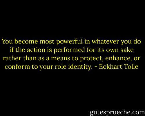 You become most powerful in whatever you do if the action is performed for its own sake rather than as a means to protect, enhance, or conform to your role identity. - Eckhart Tolle