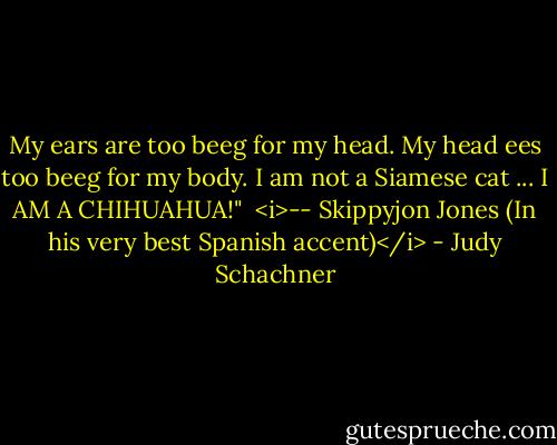 My ears are too beeg for my head. My head ees too beeg for my body. I am not a Siamese cat ... I AM A CHIHUAHUA!" <br /><i>-- Skippyjon Jones (In his very best Spanish accent)</i> - Judy Schachner