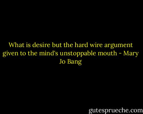 What is desire but the hard wire argument given to the mind's unstoppable mouth - Mary Jo Bang