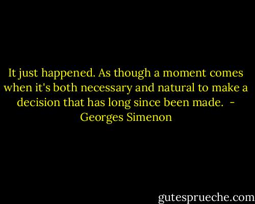 It just happened. As though a moment comes when it's both necessary and natural to make a decision that has long since been made.  - Georges Simenon