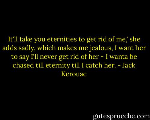 It'll take you eternities to get rid of me,' she adds sadly, which makes me jealous, I want her to say I'll never get rid of her - I wanta be chased till eternity till I catch her. - Jack Kerouac