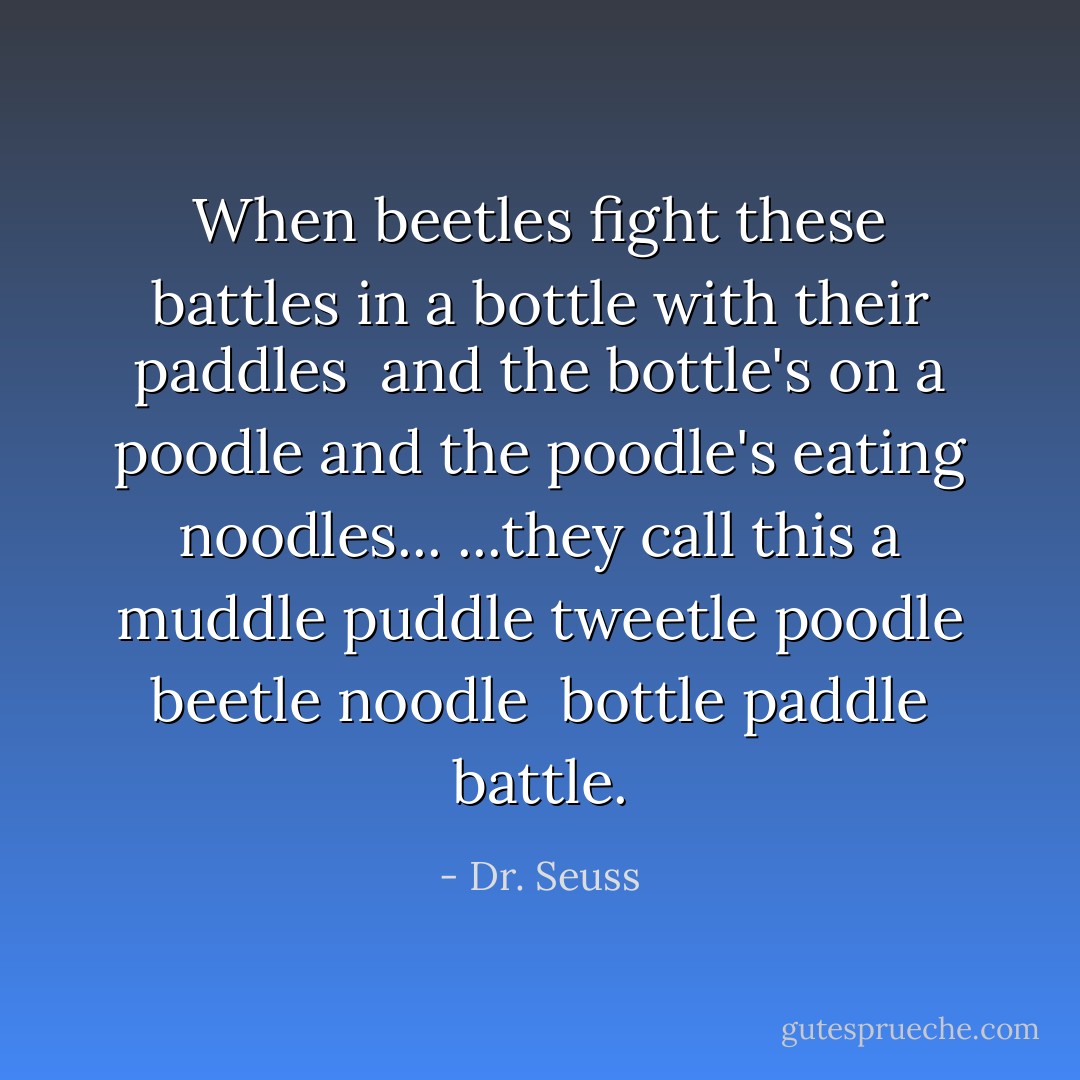 When beetles fight these battles in a bottle with their paddles <br />and the bottle's on a poodle and the poodle's eating noodles...<br />...they call this a muddle puddle tweetle poodle beetle noodle <br />bottle paddle battle. - Dr. Seuss