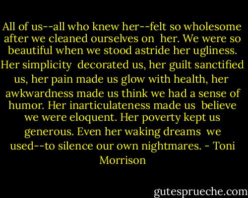All of us--all who knew her--felt so wholesome after we cleaned ourselves on <br />her. We were so beautiful when we stood astride her ugliness. Her simplicity <br />decorated us, her guilt sanctified us, her pain made us glow with health, her <br />awkwardness made us think we had a sense of humor. Her inarticulateness made us <br />believe we were eloquent. Her poverty kept us generous. Even her waking dreams <br />we used--to silence our own nightmares. - Toni Morrison