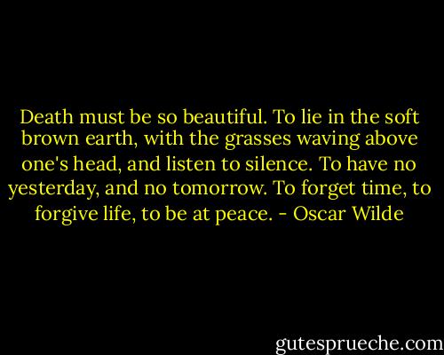 Death must be so beautiful. To lie in the soft brown earth, with the grasses waving above one's head, and listen to silence. To have no yesterday, and no tomorrow. To forget time, to forgive life, to be at peace. - Oscar Wilde