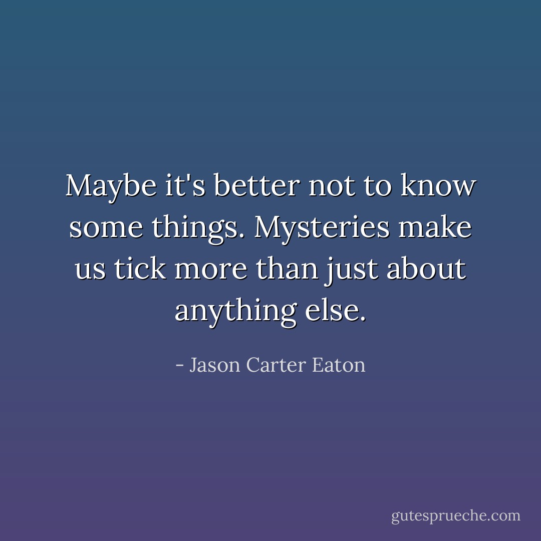 Maybe it's better not to know <i>some</i> things. Mysteries make us tick more than just about anything else. - Jason Carter Eaton