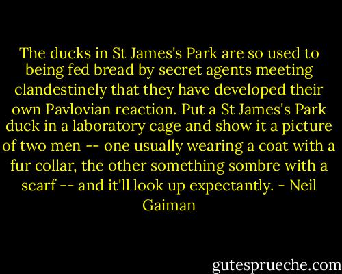 The ducks in St James's Park are so used to being fed bread by secret agents meeting clandestinely that they have developed their own Pavlovian reaction. Put a St James's Park duck in a laboratory cage and show it a picture of two men -- one usually wearing a coat with a fur collar, the other something sombre with a scarf -- and it'll look up expectantly. - Neil Gaiman