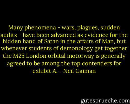 Many phenomena - wars, plagues, sudden audits - have been advanced as evidence for the hidden hand of Satan in the affairs of Man, but whenever students of demonology get together the M25 London orbital motorway is generally agreed to be among the top contenders for exhibit A. - Neil Gaiman