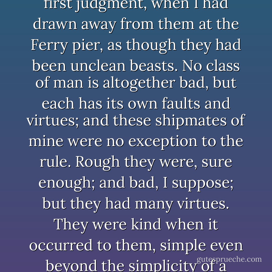 Yet I had not been many days shut up with them before I began to be ashamed of my first judgment, when I had drawn away from them at the Ferry pier, as though they had been unclean beasts. No class of man is altogether bad, but each has its own faults and virtues; and these shipmates of mine were no exception to the rule. Rough they were, sure enough; and bad, I suppose; but they had many virtues. They were kind when it occurred to them, simple even beyond the simplicity of a country lad like me, and had some glimmerings of honesty. - Robert Louis Stevenson
