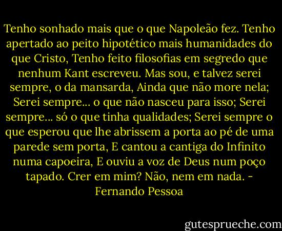 Tenho sonhado mais que o que Napoleão fez.<br />Tenho apertado ao peito hipotético mais humanidades do que Cristo,<br />Tenho feito filosofias em segredo que nenhum Kant escreveu.<br />Mas sou, e talvez serei sempre, o da mansarda,<br />Ainda que não more nela;<br />Serei sempre... o que não nasceu para isso;<br />Serei sempre... só o que tinha qualidades;<br />Serei sempre o que esperou que lhe abrissem a porta ao pé de uma parede sem porta,<br />E cantou a cantiga do Infinito numa capoeira,<br />E ouviu a voz de Deus num poço tapado.<br />Crer em mim? Não, nem em nada. - Fernando Pessoa