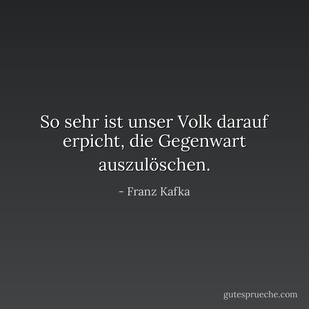 So sehr ist unser Volk darauf erpicht, die Gegenwart auszulöschen. - Franz Kafka<