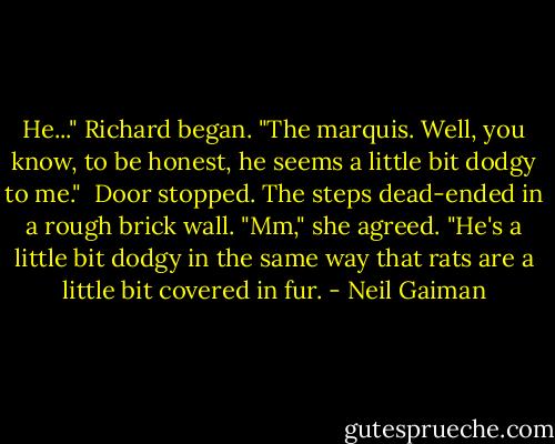 He..." Richard began. "The marquis. Well, you know, to be honest, he seems a little bit dodgy to me."<br /><br />Door stopped. The steps dead-ended in a rough brick wall. "Mm," she agreed. "He's a little bit dodgy in the same way that rats are a little bit covered in fur. - Neil Gaiman