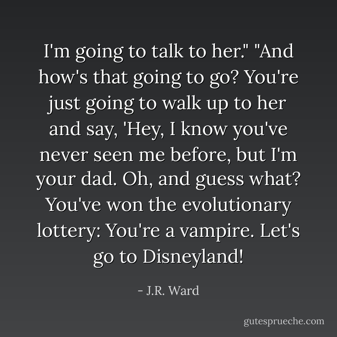 I'm going to talk to her."<br />"And how's that going to go? You're just going to walk up to her and say, 'Hey, I know you've never seen me before, but I'm your dad. Oh, and guess what? You've won the evolutionary lottery: You're a vampire. Let's go to Disneyland! - J.R. Ward