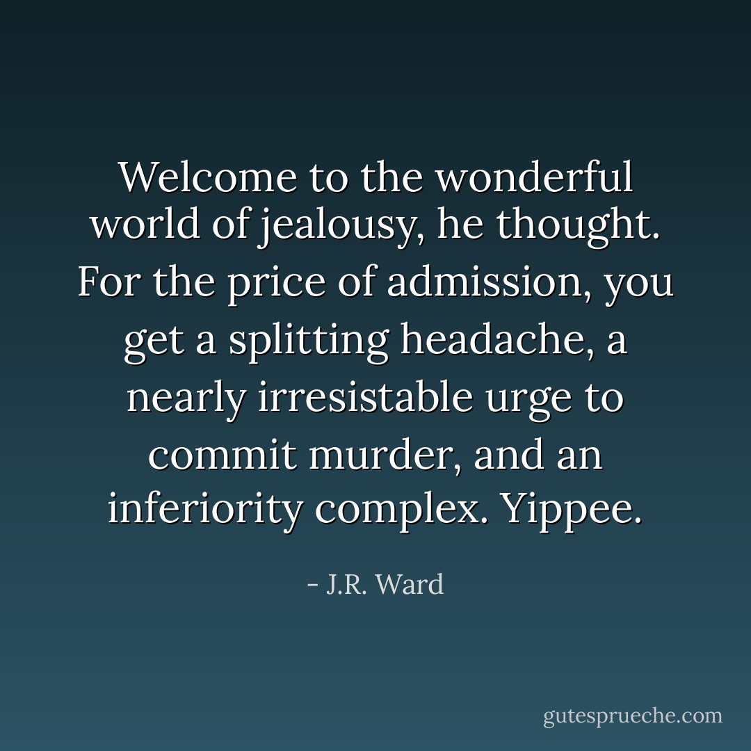 Welcome to the wonderful world of jealousy, he thought. For the price of admission, you get a splitting headache, a nearly irresistable urge to commit murder, and an inferiority complex. Yippee. - J.R. Ward